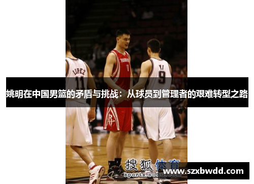 姚明在中国男篮的矛盾与挑战：从球员到管理者的艰难转型之路