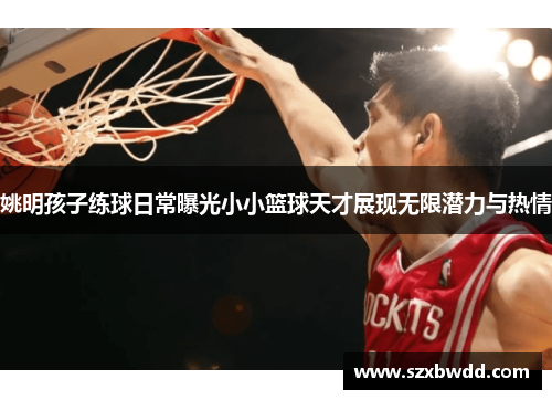 姚明孩子练球日常曝光小小篮球天才展现无限潜力与热情