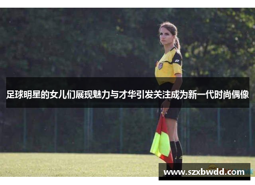 足球明星的女儿们展现魅力与才华引发关注成为新一代时尚偶像