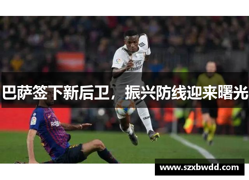 巴萨签下新后卫，振兴防线迎来曙光