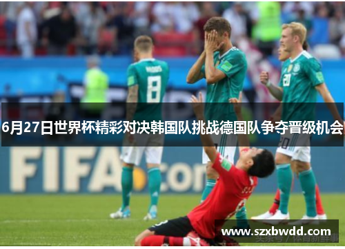6月27日世界杯精彩对决韩国队挑战德国队争夺晋级机会