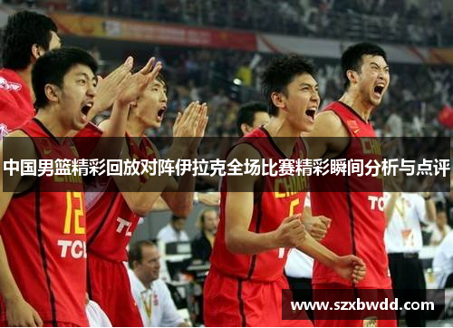 中国男篮精彩回放对阵伊拉克全场比赛精彩瞬间分析与点评