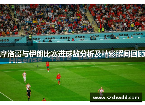 摩洛哥与伊朗比赛进球数分析及精彩瞬间回顾