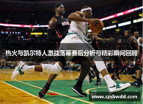 热火与凯尔特人激战落幕赛后分析与精彩瞬间回顾