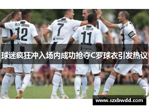 球迷疯狂冲入场内成功抢夺C罗球衣引发热议